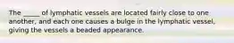 The _____ of lymphatic vessels are located fairly close to one another, and each one causes a bulge in the lymphatic vessel, giving the vessels a beaded appearance.