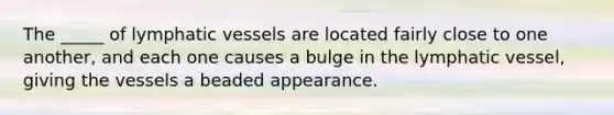 The _____ of <a href='https://www.questionai.com/knowledge/ki6sUebkzn-lymphatic-vessels' class='anchor-knowledge'>lymphatic vessels</a> are located fairly close to one another, and each one causes a bulge in the lymphatic vessel, giving the vessels a beaded appearance.