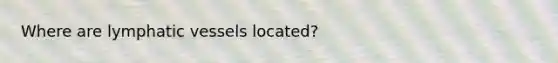 Where are lymphatic vessels located?