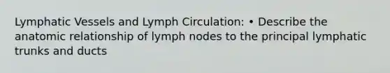 Lymphatic Vessels and Lymph Circulation: • Describe the anatomic relationship of lymph nodes to the principal lymphatic trunks and ducts