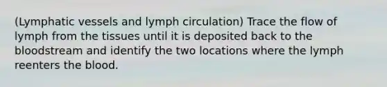 (Lymphatic vessels and lymph circulation) Trace the flow of lymph from the tissues until it is deposited back to the bloodstream and identify the two locations where the lymph reenters the blood.