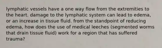 lymphatic vessels have a one way flow from the extremities to the heart. damage to the lymphatic system can lead to edema, or an increase in tissue fluid. from the standpoint of reducing edema, how does the use of medical leeches (segmented worms that drain tissue fluid) work for a region that has suffered trauma?