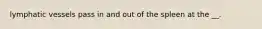 lymphatic vessels pass in and out of the spleen at the __.
