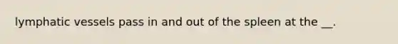 lymphatic vessels pass in and out of the spleen at the __.