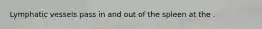 Lymphatic vessels pass in and out of the spleen at the .
