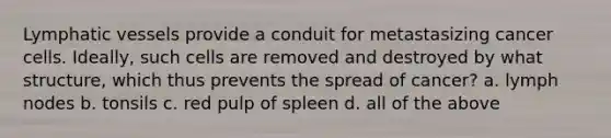 Lymphatic vessels provide a conduit for metastasizing cancer cells. Ideally, such cells are removed and destroyed by what structure, which thus prevents the spread of cancer? a. lymph nodes b. tonsils c. red pulp of spleen d. all of the above