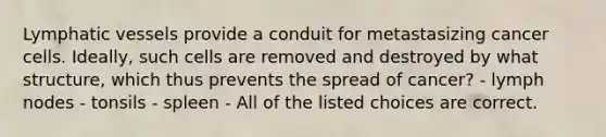 Lymphatic vessels provide a conduit for metastasizing cancer cells. Ideally, such cells are removed and destroyed by what structure, which thus prevents the spread of cancer? - lymph nodes - tonsils - spleen - All of the listed choices are correct.