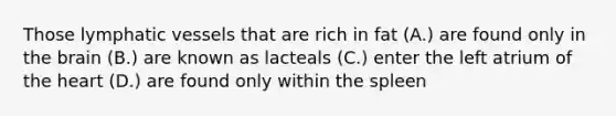 Those <a href='https://www.questionai.com/knowledge/ki6sUebkzn-lymphatic-vessels' class='anchor-knowledge'>lymphatic vessels</a> that are rich in fat (A.) are found only in <a href='https://www.questionai.com/knowledge/kLMtJeqKp6-the-brain' class='anchor-knowledge'>the brain</a> (B.) are known as lacteals (C.) enter the left atrium of <a href='https://www.questionai.com/knowledge/kya8ocqc6o-the-heart' class='anchor-knowledge'>the heart</a> (D.) are found only within the spleen