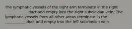 The lymphatic vessels of the right arm terminate in the right ____________ duct and empty into the right subclavian vein; The lymphatic vessels from all other areas terminate in the ___________ duct and empty into the left subclavian vein