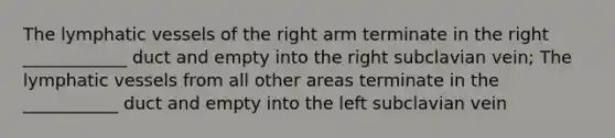 The lymphatic vessels of the right arm terminate in the right ____________ duct and empty into the right subclavian vein; The lymphatic vessels from all other areas terminate in the ___________ duct and empty into the left subclavian vein