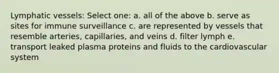 Lymphatic vessels: Select one: a. all of the above b. serve as sites for immune surveillance c. are represented by vessels that resemble arteries, capillaries, and veins d. filter lymph e. transport leaked plasma proteins and fluids to the cardiovascular system