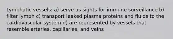 Lymphatic vessels: a) serve as sights for immune surveillance b) filter lymph c) transport leaked plasma proteins and fluids to the cardiovascular system d) are represented by vessels that resemble arteries, capillaries, and veins