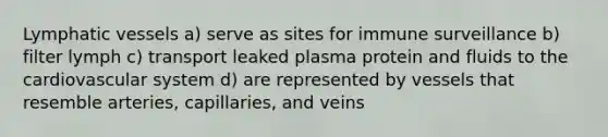 Lymphatic vessels a) serve as sites for immune surveillance b) filter lymph c) transport leaked plasma protein and fluids to the cardiovascular system d) are represented by vessels that resemble arteries, capillaries, and veins