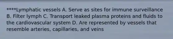 ****<a href='https://www.questionai.com/knowledge/ki6sUebkzn-lymphatic-vessels' class='anchor-knowledge'>lymphatic vessels</a> A. Serve as sites for immune surveillance B. Filter lymph C. Transport leaked plasma proteins and fluids to the cardiovascular system D. Are represented by vessels that resemble arteries, capillaries, and veins