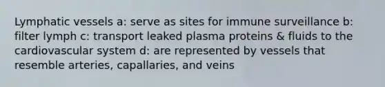 Lymphatic vessels a: serve as sites for immune surveillance b: filter lymph c: transport leaked plasma proteins & fluids to the cardiovascular system d: are represented by vessels that resemble arteries, capallaries, and veins