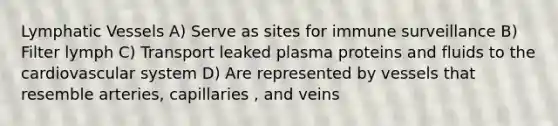 Lymphatic Vessels A) Serve as sites for immune surveillance B) Filter lymph C) Transport leaked plasma proteins and fluids to the cardiovascular system D) Are represented by vessels that resemble arteries, capillaries , and veins