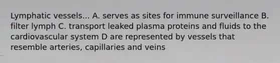 Lymphatic vessels... A. serves as sites for immune surveillance B. filter lymph C. transport leaked plasma proteins and fluids to the cardiovascular system D are represented by vessels that resemble arteries, capillaries and veins