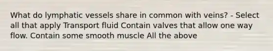 What do lymphatic vessels share in common with veins? - Select all that apply Transport fluid Contain valves that allow one way flow. Contain some smooth muscle All the above