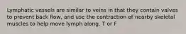 Lymphatic vessels are similar to veins in that they contain valves to prevent back flow, and use the contraction of nearby skeletal muscles to help move lymph along. T or F