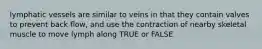 lymphatic vessels are similar to veins in that they contain valves to prevent back flow, and use the contraction of nearby skeletal muscle to move lymph along TRUE or FALSE