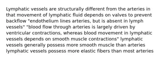 Lymphatic vessels are structurally different from the arteries in that movement of lymphatic fluid depends on valves to prevent backflow "endothelium lines arteries, but is absent in lymph vessels" "blood flow through arteries is largely driven by ventricular contractions, whereas blood movement in lymphatic vessels depends on smooth muscle contractions" lymphatic vessels generally possess more smooth muscle than arteries lymphatic vessels possess more elastic fibers than most arteries