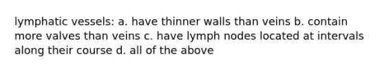 lymphatic vessels: a. have thinner walls than veins b. contain more valves than veins c. have lymph nodes located at intervals along their course d. all of the above