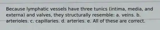 Because lymphatic vessels have three tunics (intima, media, and externa) and valves, they structurally resemble: a. veins. b. arterioles. c. capillaries. d. arteries. e. All of these are correct.