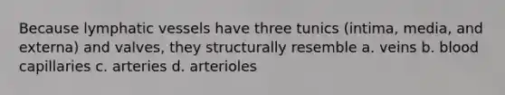Because <a href='https://www.questionai.com/knowledge/ki6sUebkzn-lymphatic-vessels' class='anchor-knowledge'>lymphatic vessels</a> have three tunics (intima, media, and externa) and valves, they structurally resemble a. veins b. blood capillaries c. arteries d. arterioles