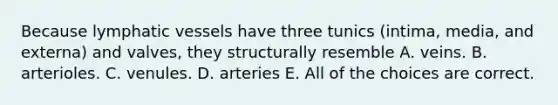 Because lymphatic vessels have three tunics (intima, media, and externa) and valves, they structurally resemble A. veins. B. arterioles. C. venules. D. arteries E. All of the choices are correct.