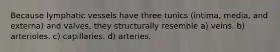 Because lymphatic vessels have three tunics (intima, media, and externa) and valves, they structurally resemble a) veins. b) arterioles. c) capillaries. d) arteries.