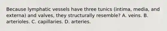 Because lymphatic vessels have three tunics (intima, media, and externa) and valves, they structurally resemble? A. veins. B. arterioles. C. capillaries. D. arteries.