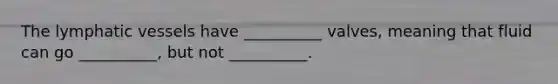 The lymphatic vessels have __________ valves, meaning that fluid can go __________, but not __________.