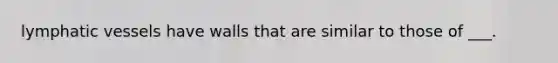 lymphatic vessels have walls that are similar to those of ___.