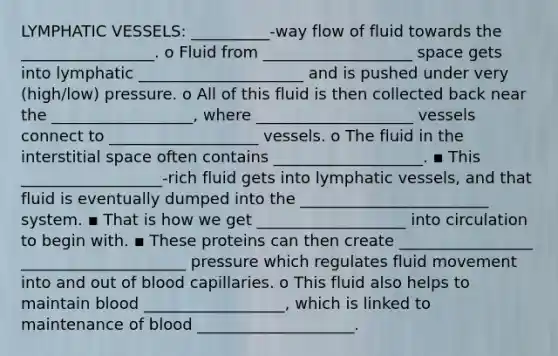 LYMPHATIC VESSELS: __________-way flow of fluid towards the _________________. o Fluid from ___________________ space gets into lymphatic _____________________ and is pushed under very (high/low) pressure. o All of this fluid is then collected back near the __________________, where ____________________ vessels connect to ___________________ vessels. o The fluid in the interstitial space often contains ___________________. ▪ This __________________-rich fluid gets into lymphatic vessels, and that fluid is eventually dumped into the ________________________ system. ▪ That is how we get ___________________ into circulation to begin with. ▪ These proteins can then create _________________ _____________________ pressure which regulates fluid movement into and out of blood capillaries. o This fluid also helps to maintain blood __________________, which is linked to maintenance of blood ____________________.