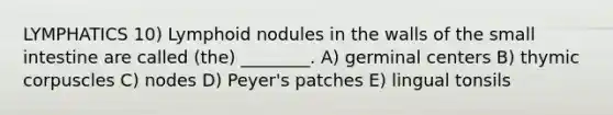 LYMPHATICS 10) Lymphoid nodules in the walls of the small intestine are called (the) ________. A) germinal centers B) thymic corpuscles C) nodes D) Peyer's patches E) lingual tonsils
