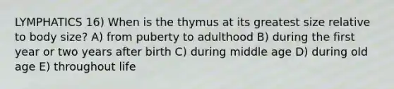 LYMPHATICS 16) When is the thymus at its greatest size relative to body size? A) from puberty to adulthood B) during the first year or two years after birth C) during middle age D) during old age E) throughout life