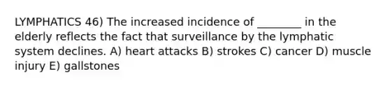 LYMPHATICS 46) The increased incidence of ________ in the elderly reflects the fact that surveillance by the lymphatic system declines. A) heart attacks B) strokes C) cancer D) muscle injury E) gallstones