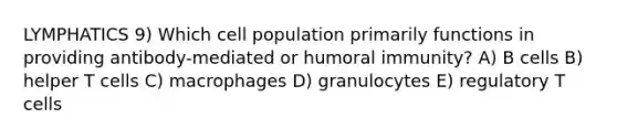 LYMPHATICS 9) Which cell population primarily functions in providing antibody-mediated or humoral immunity? A) B cells B) helper T cells C) macrophages D) granulocytes E) regulatory T cells