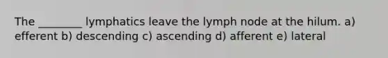 The ________ lymphatics leave the lymph node at the hilum. a) efferent b) descending c) ascending d) afferent e) lateral