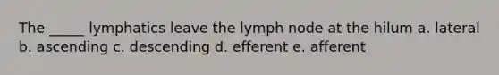 The _____ lymphatics leave the lymph node at the hilum a. lateral b. ascending c. descending d. efferent e. afferent