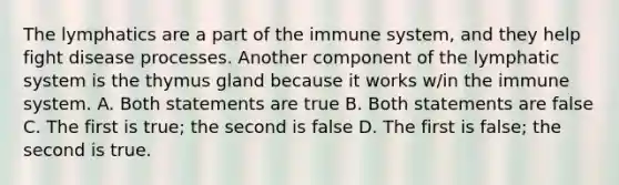 The lymphatics are a part of the immune system, and they help fight disease processes. Another component of the lymphatic system is the thymus gland because it works w/in the immune system. A. Both statements are true B. Both statements are false C. The first is true; the second is false D. The first is false; the second is true.