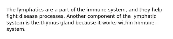 The lymphatics are a part of the immune system, and they help fight disease processes. Another component of the lymphatic system is the thymus gland because it works within immune system.