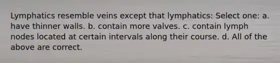 Lymphatics resemble veins except that lymphatics: Select one: a. have thinner walls. b. contain more valves. c. contain lymph nodes located at certain intervals along their course. d. All of the above are correct.