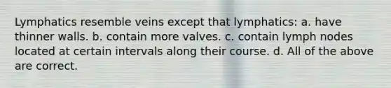 Lymphatics resemble veins except that lymphatics: a. have thinner walls. b. contain more valves. c. contain lymph nodes located at certain intervals along their course. d. All of the above are correct.