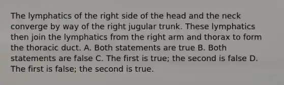 The lymphatics of the right side of the head and the neck converge by way of the right jugular trunk. These lymphatics then join the lymphatics from the right arm and thorax to form the thoracic duct. A. Both statements are true B. Both statements are false C. The first is true; the second is false D. The first is false; the second is true.