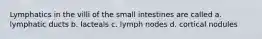 Lymphatics in the villi of the small intestines are called a. lymphatic ducts b. lacteals c. lymph nodes d. cortical nodules