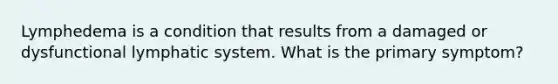 Lymphedema is a condition that results from a damaged or dysfunctional lymphatic system. What is the primary symptom?