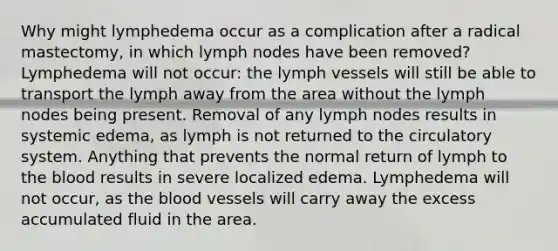 Why might lymphedema occur as a complication after a radical mastectomy, in which lymph nodes have been removed? Lymphedema will not occur: the lymph vessels will still be able to transport the lymph away from the area without the lymph nodes being present. Removal of any lymph nodes results in systemic edema, as lymph is not returned to the circulatory system. Anything that prevents the normal return of lymph to the blood results in severe localized edema. Lymphedema will not occur, as the blood vessels will carry away the excess accumulated fluid in the area.