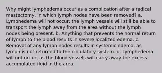 Why might lymphedema occur as a complication after a radical mastectomy, in which lymph nodes have been removed? a. Lymphedema will not occur: the lymph vessels will still be able to transport the lymph away from the area without the lymph nodes being present. b. Anything that prevents the normal return of lymph to <a href='https://www.questionai.com/knowledge/k7oXMfj7lk-the-blood' class='anchor-knowledge'>the blood</a> results in severe localized edema. c. Removal of any lymph nodes results in systemic edema, as lymph is not returned to the circulatory system. d. Lymphedema will not occur, as the blood vessels will carry away the excess accumulated fluid in the area.