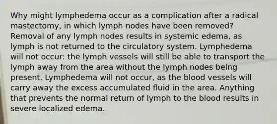 Why might lymphedema occur as a complication after a radical mastectomy, in which lymph nodes have been removed? Removal of any lymph nodes results in systemic edema, as lymph is not returned to the circulatory system. Lymphedema will not occur: the lymph vessels will still be able to transport the lymph away from the area without the lymph nodes being present. Lymphedema will not occur, as the blood vessels will carry away the excess accumulated fluid in the area. Anything that prevents the normal return of lymph to the blood results in severe localized edema.